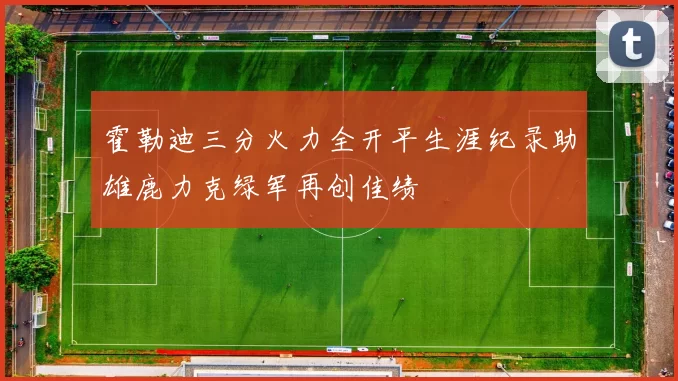 霍勒迪三分火力全开平生涯纪录助雄鹿力克绿军再创佳绩