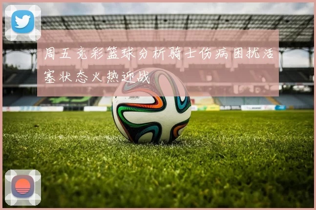 周五竞彩篮球分析骑士伤病困扰活塞状态火热迎战
