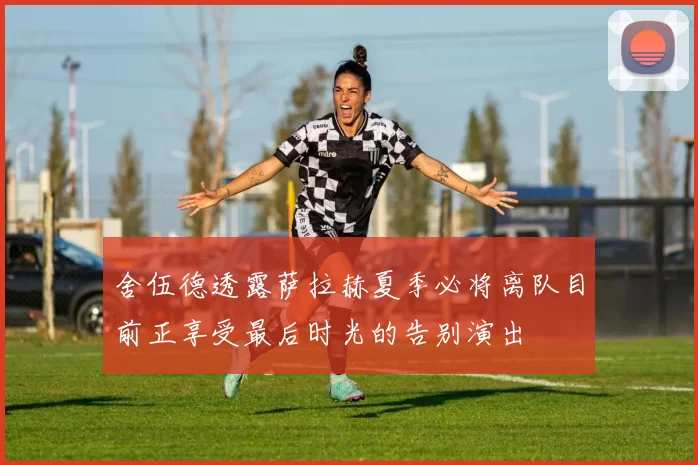 舍伍德透露萨拉赫夏季必将离队目前正享受最后时光的告别演出