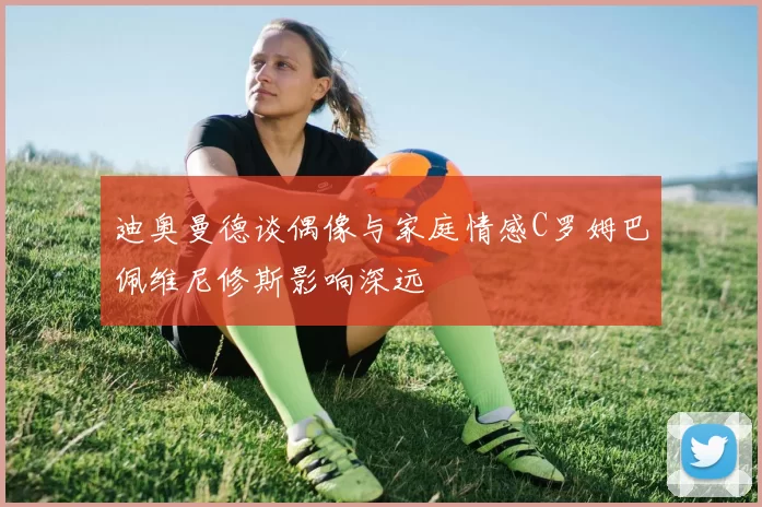 迪奥曼德谈偶像与家庭情感C罗姆巴佩维尼修斯影响深远