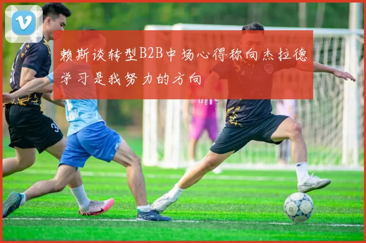赖斯谈转型B2B中场心得称向杰拉德学习是我努力的方向