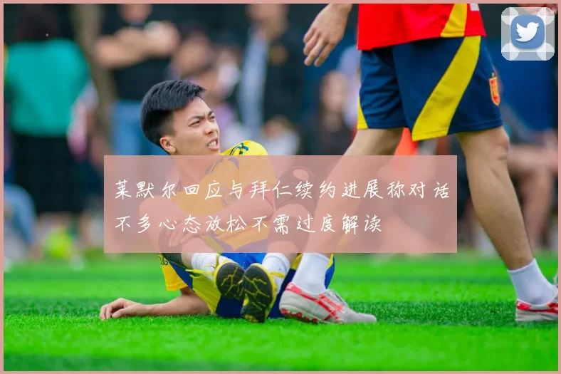 莱默尔回应与拜仁续约进展称对话不多心态放松不需过度解读
