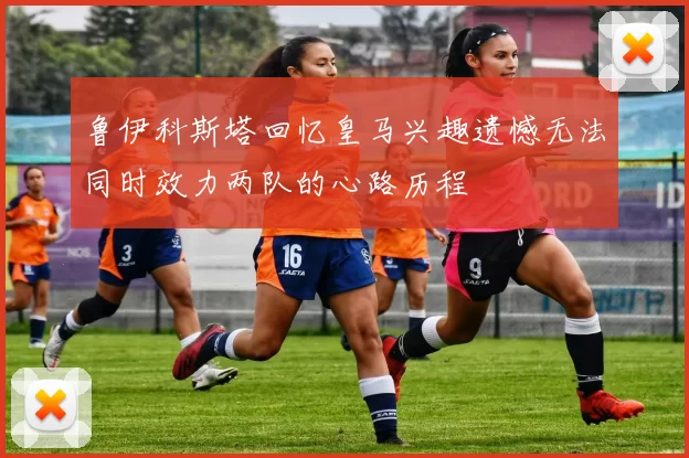 鲁伊科斯塔回忆皇马兴趣遗憾无法同时效力两队的心路历程