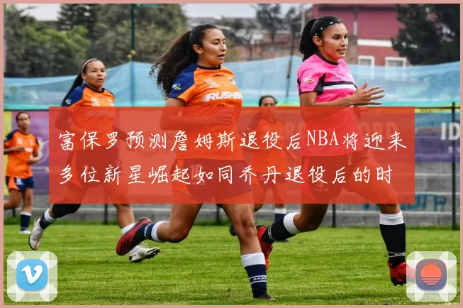 富保罗预测詹姆斯退役后NBA将迎来多位新星崛起如同乔丹退役后的时代