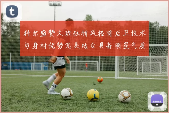 科尔盛赞文班独特风格将后卫技术与身材优势完美结合具备明星气质与球队形象
