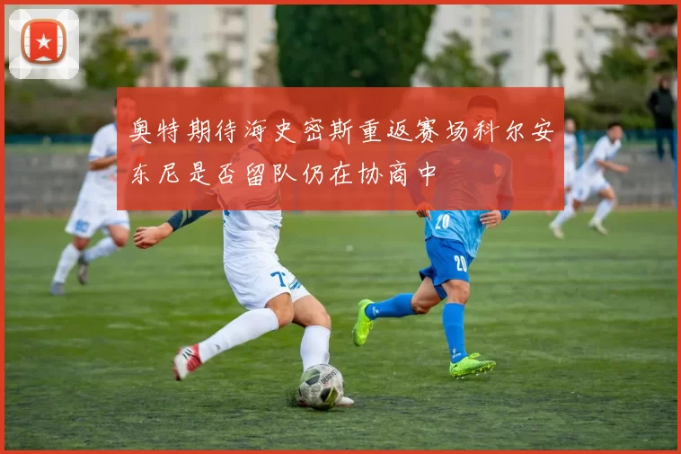 奥特期待海史密斯重返赛场科尔安东尼是否留队仍在协商中