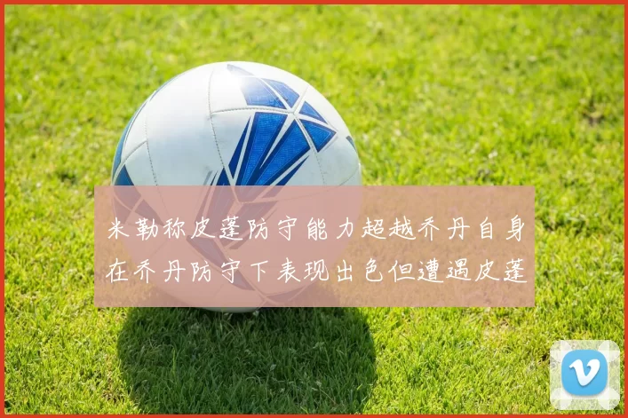 米勒称皮蓬防守能力超越乔丹自身在乔丹防守下表现出色但遭遇皮蓬阻击