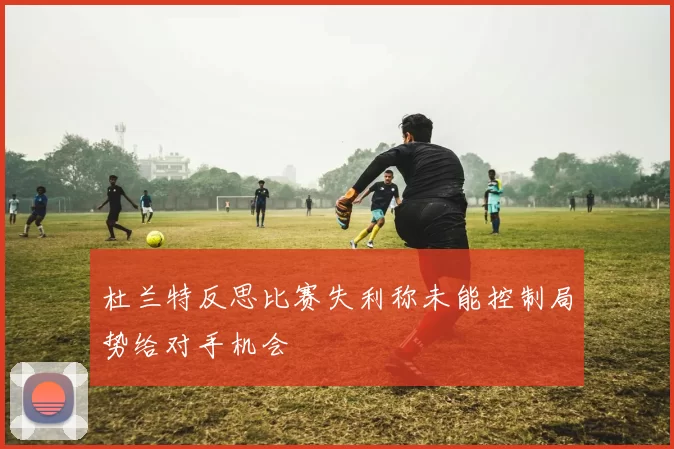 杜兰特反思比赛失利称未能控制局势给对手机会
