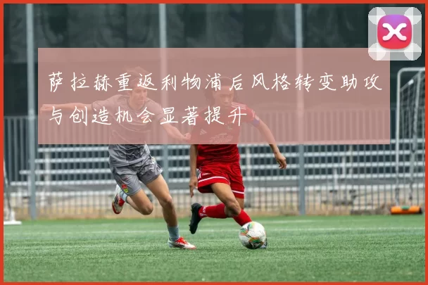 萨拉赫重返利物浦后风格转变助攻与创造机会显著提升