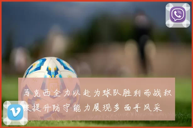 马克西全力以赴为球队胜利而战积极提升防守能力展现多面手风采