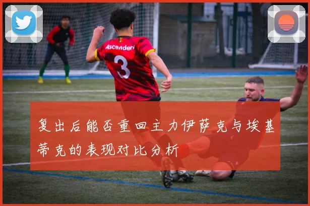 复出后能否重回主力伊萨克与埃基蒂克的表现对比分析