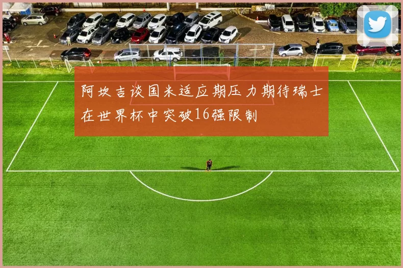 阿坎吉谈国米适应期压力期待瑞士在世界杯中突破16强限制