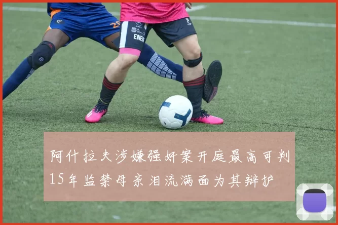 阿什拉夫涉嫌强奸案开庭最高可判15年监禁母亲泪流满面为其辩护