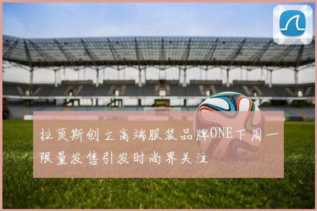 拉莫斯创立高端服装品牌ONE下周一限量发售引发时尚界关注