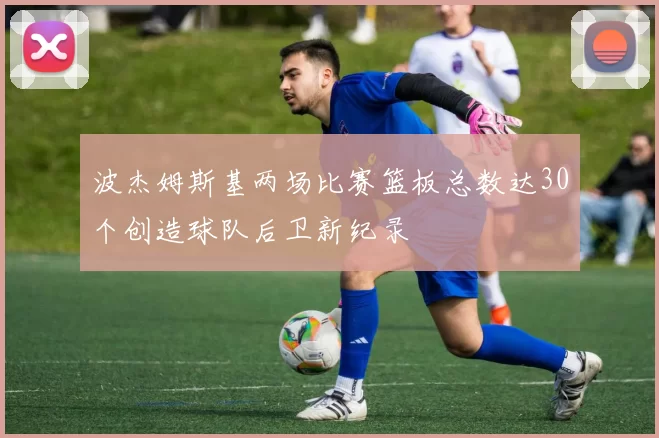 波杰姆斯基两场比赛篮板总数达30个创造球队后卫新纪录