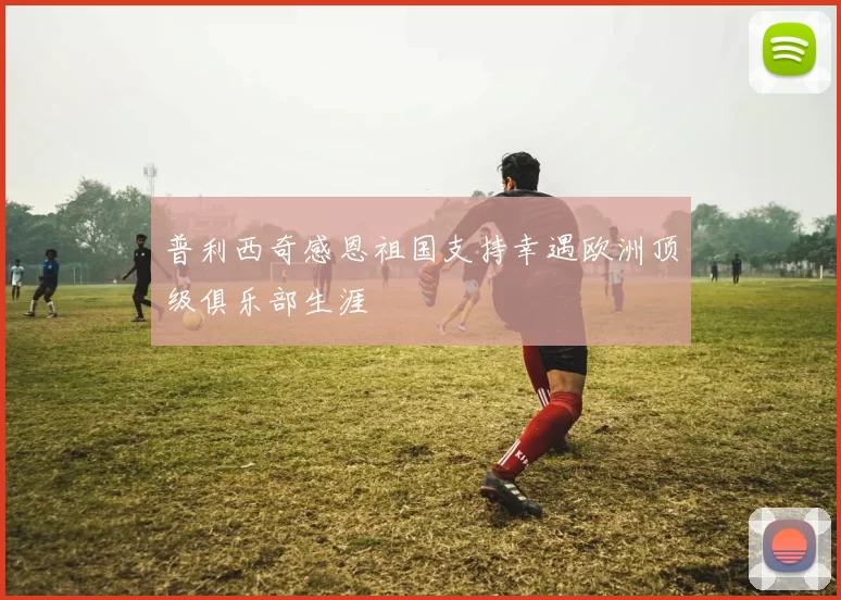 普利西奇感恩祖国支持幸遇欧洲顶级俱乐部生涯