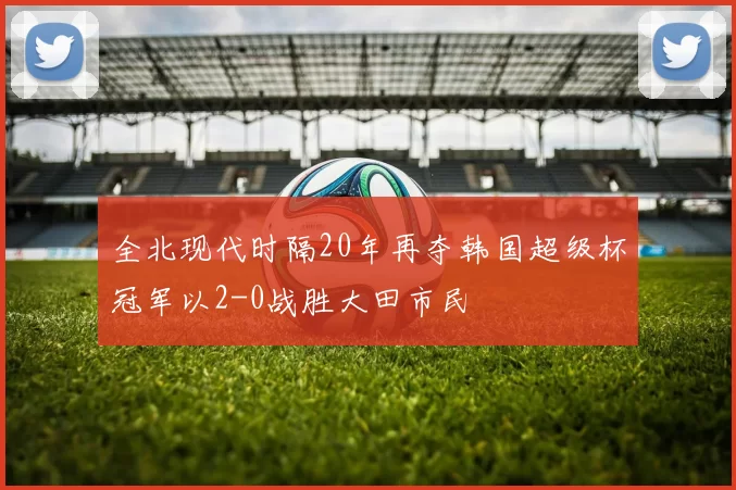 全北现代时隔20年再夺韩国超级杯冠军以2-0战胜大田市民