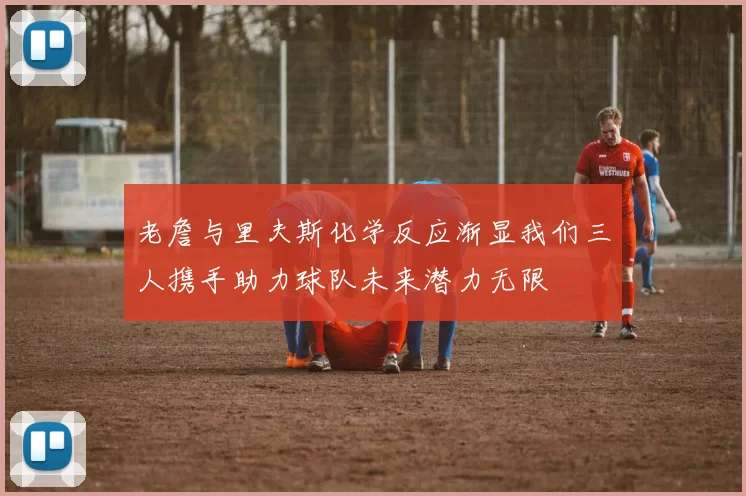 老詹与里夫斯化学反应渐显我们三人携手助力球队未来潜力无限