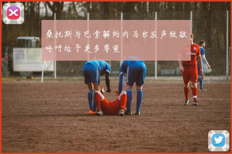 桑托斯与巴索解约内马尔发声致敬呼吁给予更多尊重