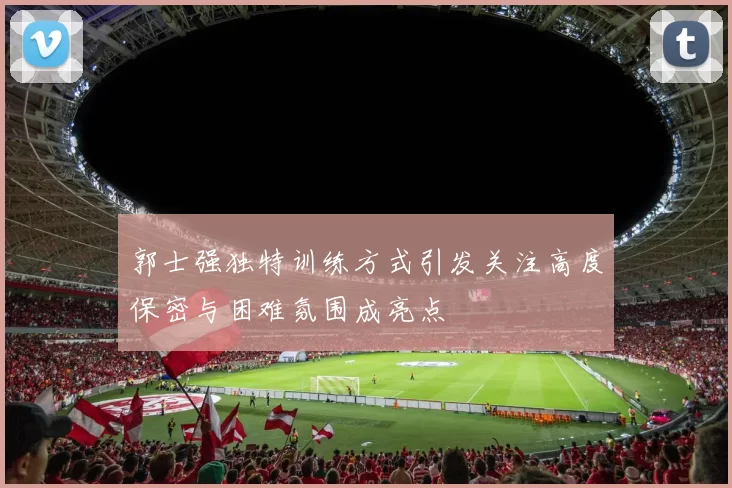 郭士强独特训练方式引发关注高度保密与困难氛围成亮点