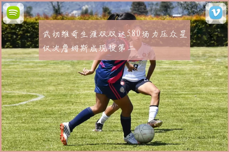 武切维奇生涯双双达580场力压众星仅次詹姆斯成现役第二