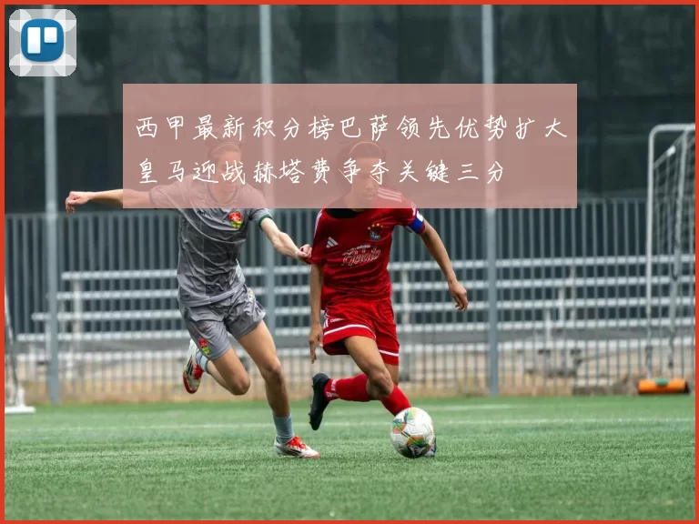 西甲最新积分榜巴萨领先优势扩大皇马迎战赫塔费争夺关键三分
