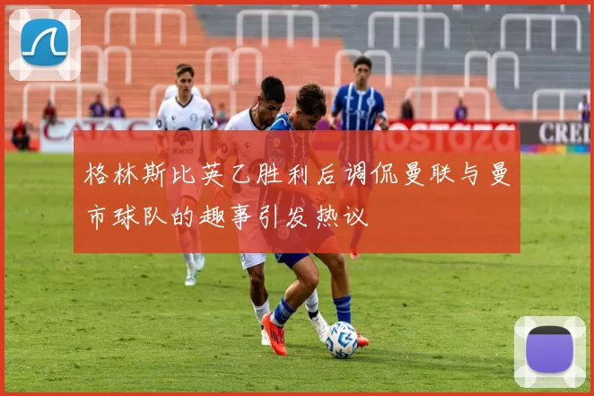 格林斯比英乙胜利后调侃曼联与曼市球队的趣事引发热议