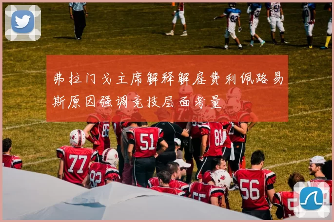 弗拉门戈主席解释解雇费利佩路易斯原因强调竞技层面考量