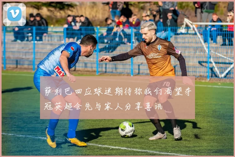 萨利巴回应球迷期待称我们渴望夺冠英超会先与家人分享喜讯