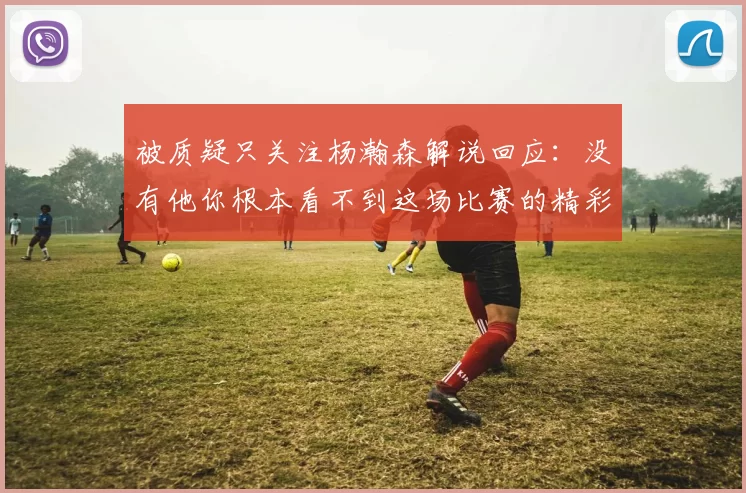 被质疑只关注杨瀚森解说回应：没有他你根本看不到这场比赛的精彩