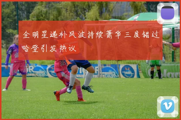 全明星递补风波持续萧华三度错过哈登引发热议