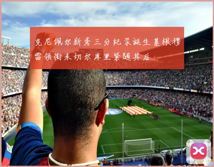 克尼佩尔新秀三分纪录诞生基根穆雷领衔米切尔库里紧随其后